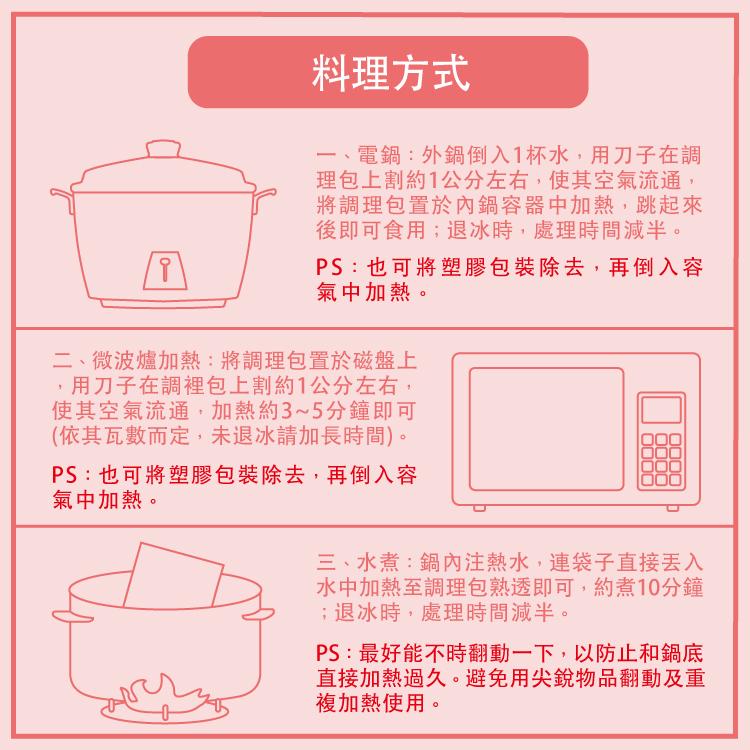 料理方式，一、電鍋:外鋼鍋倒入1杯水,用刀子在調，理包上割約1公分左右,使其空氣流通,將調理包置於內鍋容器中加熱,跳起來，後即可食用;退冰時,處理時間減半。PS:也可將塑膠包裝除去,再倒入容，氣中加熱。二、微波爐加熱:將調理包置於磁盤上，用刀子在調裡