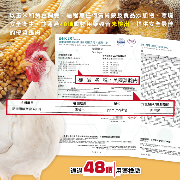 以玉米和黃豆飼養,過程無任何賀爾蒙及食品添加物,環境，安全衛生,並通過48項動物用藥殘留未檢出,提供安全最佳，的優質雞肉，檢測項目，動物用藥殘留 48項，貝爾國際檢測科技股份有限公司/檢測中心，檢測報告，欣明有限公司，林湖市龜山区州南路一段428號，