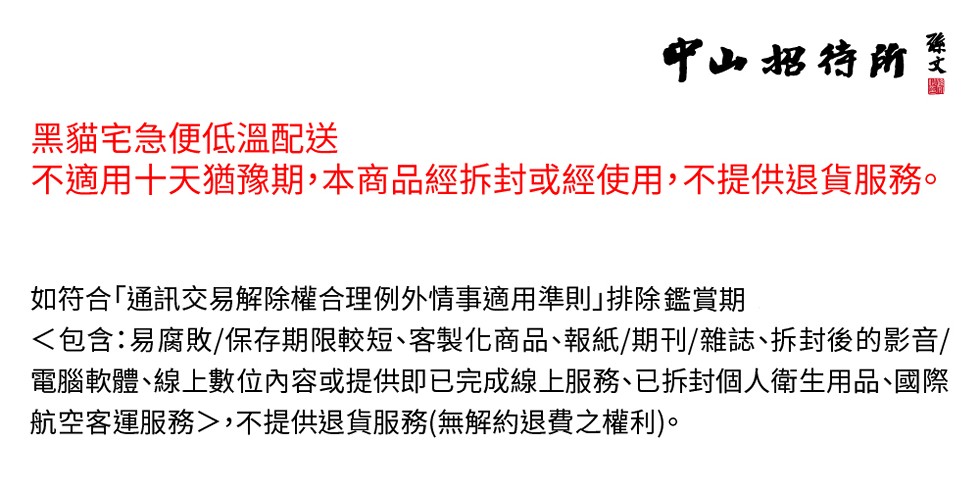 中山招待所，黑貓宅急便低溫配送，不適用十天猶豫期,本商品經拆封或經使用,不提供退貨服務。如符合通訊交易解除權合理例外情事適用準則排除鑑賞期，<包含:易腐敗/保存期限較短、客製化商品、報紙/期刊/雜誌、拆封後的影音/，電腦軟體、線上數位內容或提供即已完