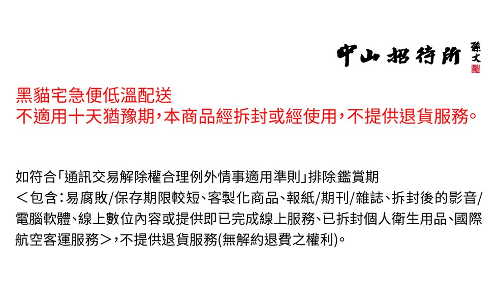 中山招待所，黑貓宅急便低溫配送，不適用十天猶豫期,本商品經拆封或經使用,不提供退貨服務。如符合通訊交易解除權合理例外情事適用準則｣排除鑑賞期，<包含:易腐敗/保存期限較短、客製化商品、報紙/期刊/雜誌、拆封後的影音/，電腦軟體､線上數位內容或提供即已