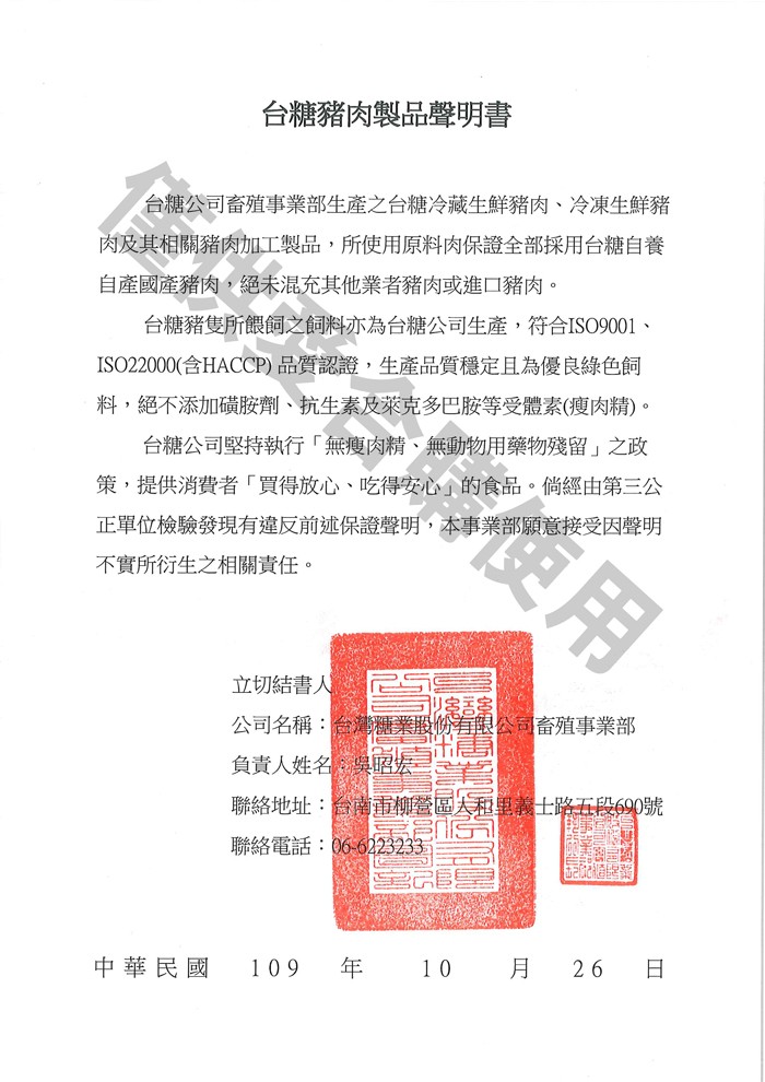 台糖豬肉製品聲明書，台糖公司畜殖事業部生產之台糖冷藏生鮮豬肉、冷凍生鮮豬，肉及其相關豬肉加工製品,所使用原料肉保證全部採用台糖自養，自產國產豬肉,絕未混充其他業者豬肉或進口豬肉。台糖豬隻所餵飼之飼料亦為台糖公司生產,符合ISO9001、ISO2200