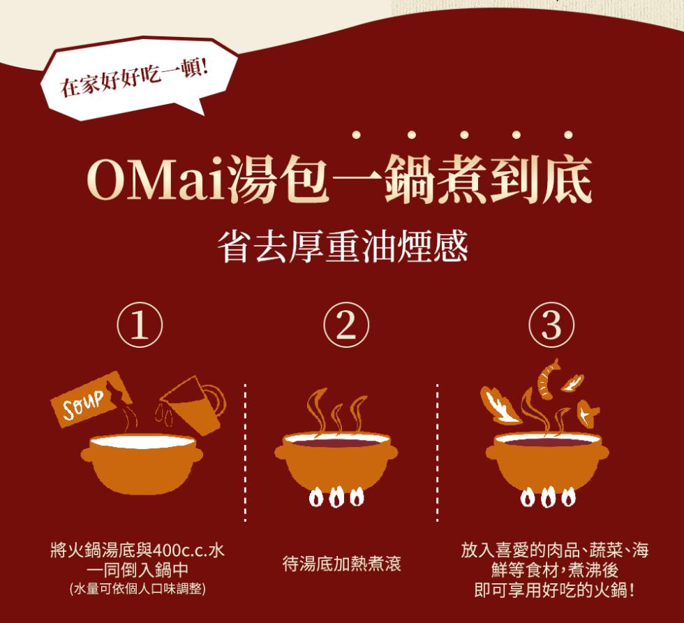 在家好好吃一頓!OMai湯包一鍋煮到底，省去厚重油煙感，將火鍋湯底與400c.c.水，一同倒入鍋中，(水量可依個人口味調整)，待湯底加熱煮滾，放入喜愛的肉品、蔬菜、海，鮮等食材,煮沸後，即可享用好吃的火鍋!。