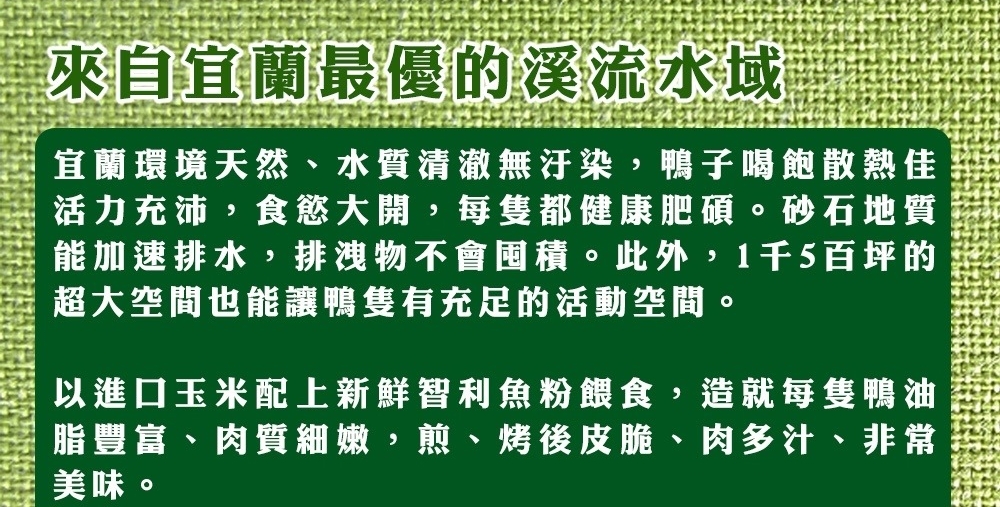 來自宜蘭最優的溪流水域，宜蘭環境天然、水質清澈無汙染,鴨子喝飽散熱佳，活力充沛,食慾大開,每隻都健康肥碩。砂石地質，能加速排水,排洩物不會囤積。此外,1千5百坪的，超大空間也能讓鴨隻有充足的活動空間。以進口玉米配上新鮮智利魚粉餵食,造就每隻鴨油，脂豐