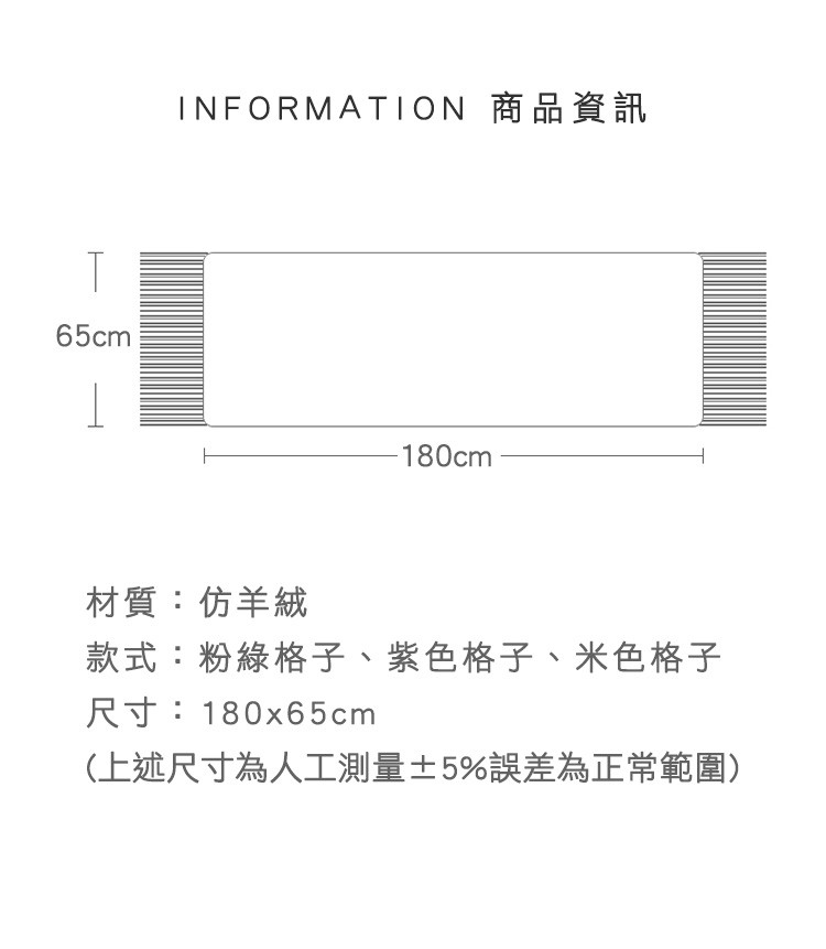 INFORMATION 商品資訊，材質:仿羊絨，款式:粉綠格子、紫色格子、米色格子，尺寸:180x65cm，(上述尺寸為人工測量士 5%誤差為正常範圍)。