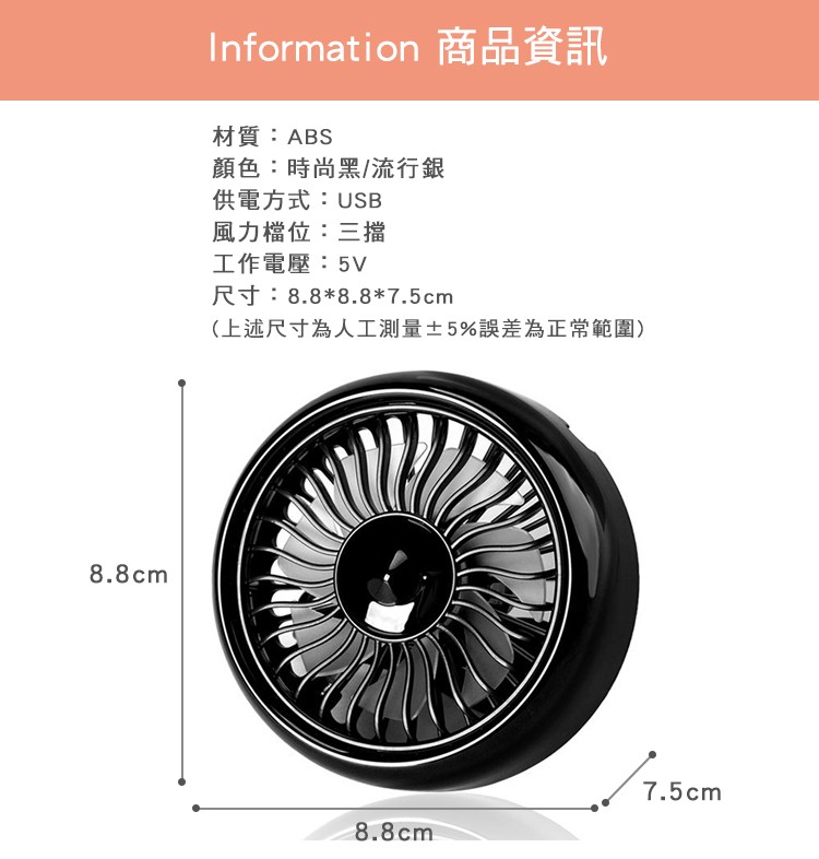 Information 商品資訊，材質:ABS，顏色:時尚黑/流行銀，供電方式:USB，風力檔位:三擋，工作電壓:5V，尺寸:8.88.87.5cm，(上述尺寸為人工測量±5%誤差為正常範圍)。