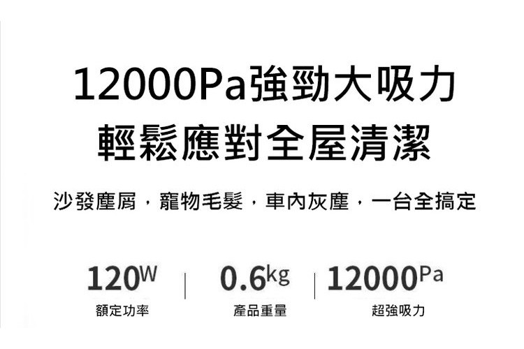 12000Pa強勁大吸力，輕鬆應對全屋清潔，沙發塵屑,寵物毛髮,車內灰塵,一台全搞定，額定功率，產品重量，超強吸力。