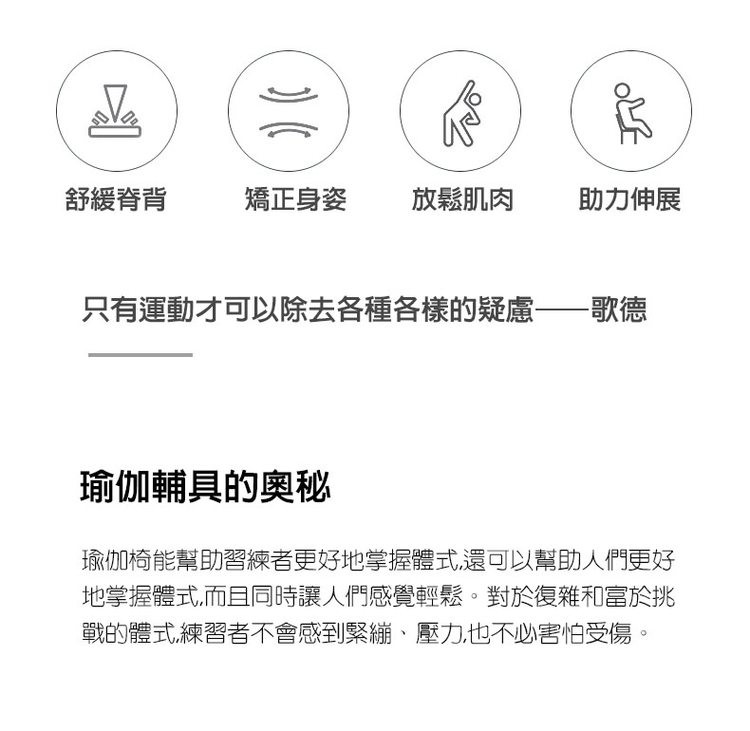 舒緩脊背，矯正身姿，放鬆肌肉，助力伸展，只有運動才可以除去各種各樣的疑慮——歌德，瑜伽輔具的奧秘，瑜伽椅能幫助習練者更好地掌握體式,還可以幫助人們更好，地掌握體式,而且同時讓人們感覺輕鬆。對於復雜和富於挑，戰的體式練習者不會感到緊繃、壓力也不必害怕受