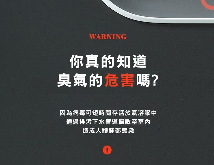 你真的知道，臭氣的危害嗎?因為病毒可短時間存活於氣溶膠中，通過排污下水管道擴散至室內，造成人體肺部感染。