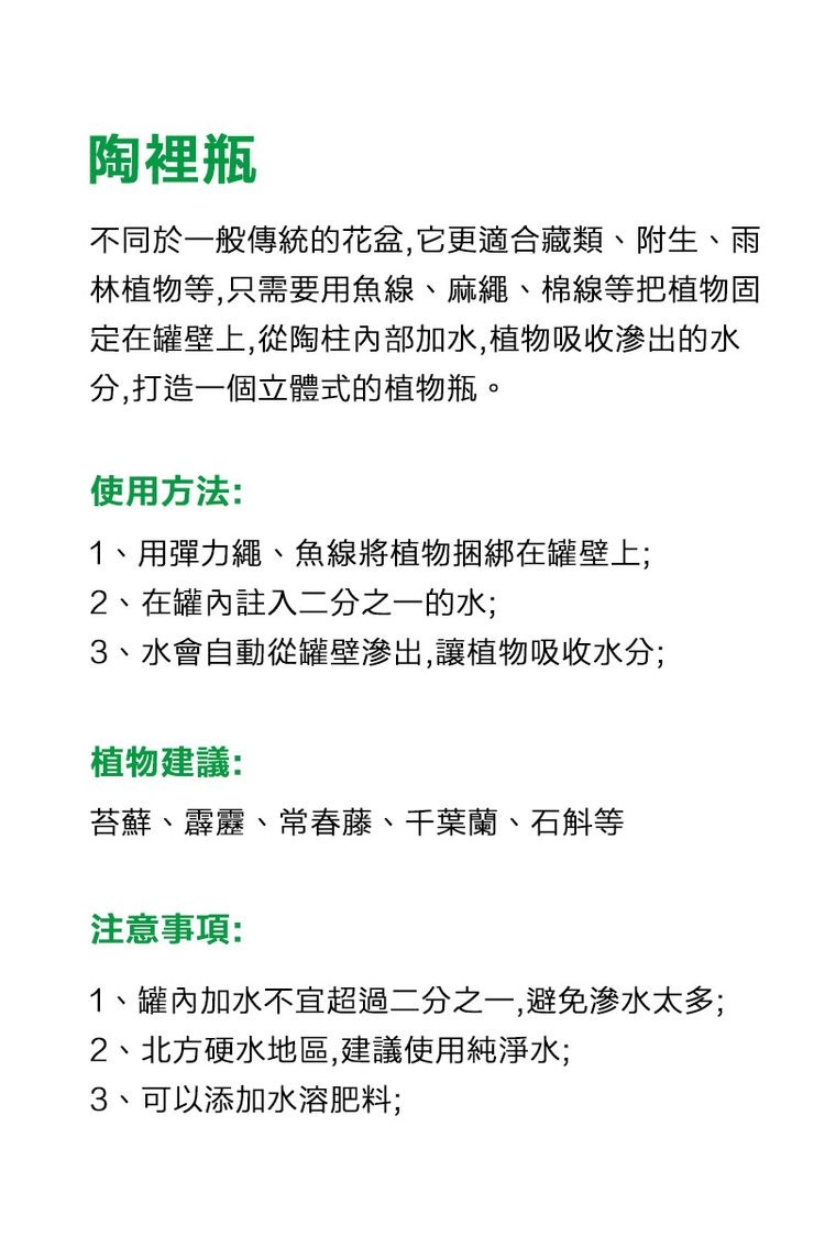 陶裡瓶，不同於一般傳統的花盆,它更適合藏類、附生、雨，林植物等,只需要用魚線、麻繩、棉線等把植物固，定在罐壁上,從陶柱內部加水,植物吸收滲出的水，分,打造一個立體式的植物瓶。使用方法:1、用彈力繩、魚線將植物捆綁在罐壁上;，2、在罐內註入二分之一的水