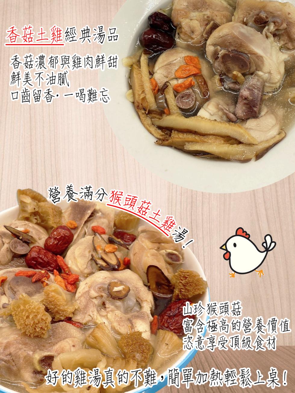 香菇土雞經典湯品，香菇濃郁與雞肉鮮甜，鮮美不油膩，口齒留香·一喝難忘，營養滿分猴頭菇土雞湯!山珍猴頭菇，富含極高的營養價值，怒意享受頂級食材，好的雞湯真的不難,即單加熱轻速上桌!。