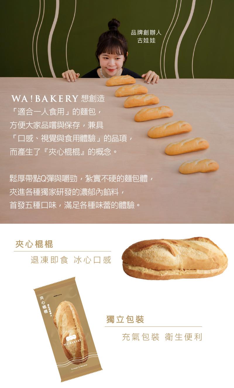 WA! BAKERY 想創造，適合一人食用的麵包,方便大家品嚐與保存,兼具，口感、視覺與食用體驗的品項,而產生了夾心棍棍的概念。鬆厚帶點Q彈與嚼勁,紮實不硬的麵包體,夾進各種獨家研發的濃郁內餡料,首發五種口味,滿足各種味蕾的體驗。夾心棍棍，退凍即食 