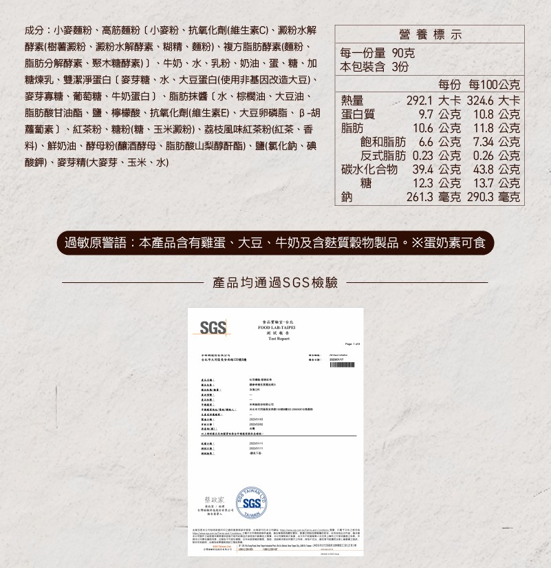 成份:小麥麵粉、高筋麵粉[小麥粉、抗氧化劑(維生素C)、澱粉水解，酵素(樹薯澱粉、澱粉水解酵素、糊精、麵粉)、複方脂肪酵素(麵粉、脂肪分解酵素、聚木糖酵素)〕、牛奶、水、乳粉、奶油、蛋、糖、加，糖煉乳、雙潔淨蛋白[麥芽糖、水、大豆蛋白(使用非基因改造