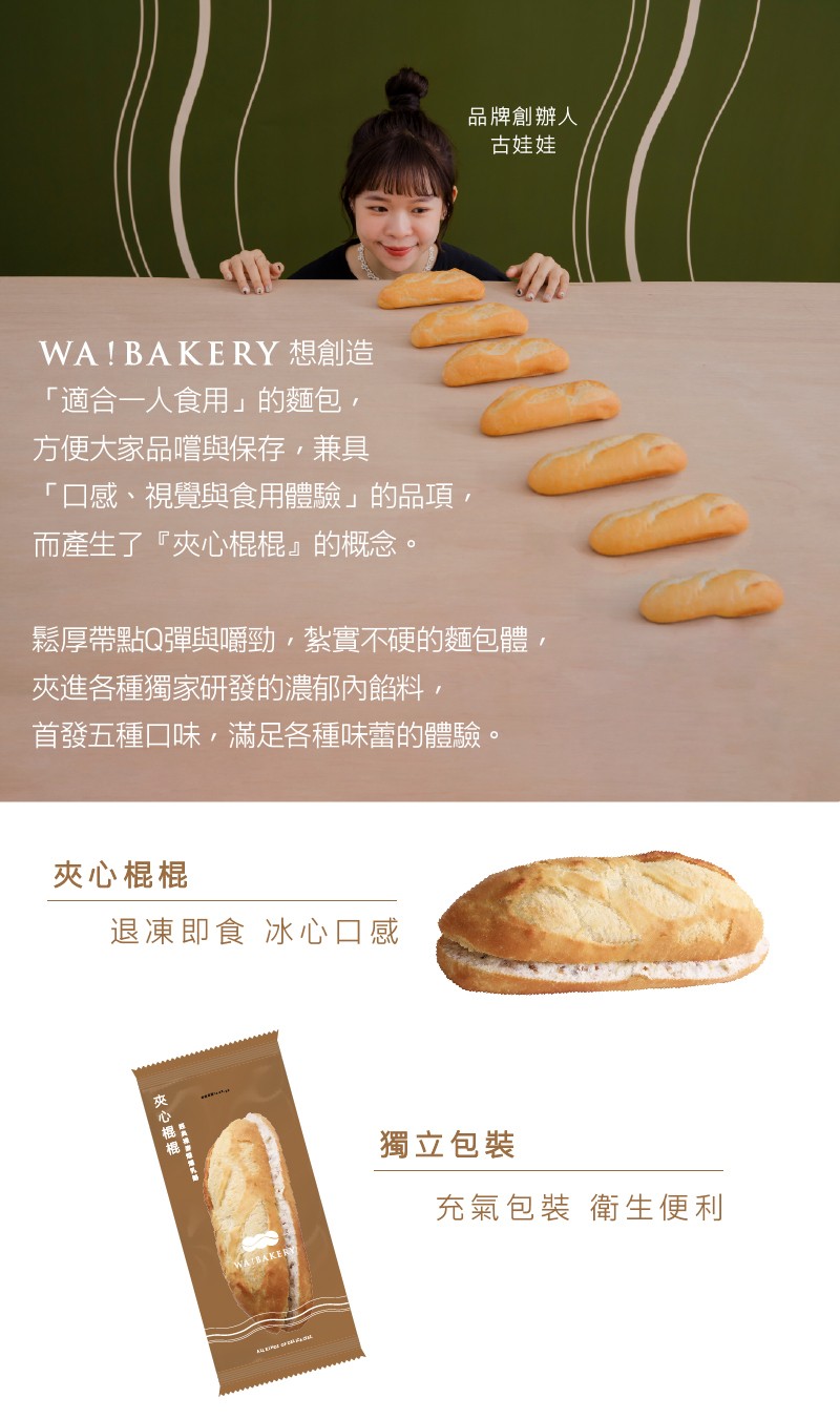 WA! BAKERY 想創造，適合一人食用的麵包,方便大家品嚐與保存,兼具，口感、視覺與食用體驗的品項,而產生了夾心棍棍的概念。夾心棍棍，鬆厚帶點Q彈與嚼勁,紮實不硬的麵包體,夾進各種獨家研發的濃郁內餡料,首發五種口味,滿足各種味蕾的體驗。退凍即食 