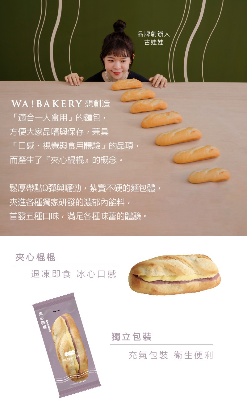 WA! BAKERY 想創造，適合一人食用的麵包,方便大家品嚐與保存,兼具，口感、視覺與食用體驗的品項,而產生了夾心棍棍的概念。夾心棍棍，鬆厚帶點Q彈與嚼勁,紮實不硬的麵包體,夾進各種獨家研發的濃郁內餡料,首發五種口味,滿足各種味蕾的體驗。冰心口感，