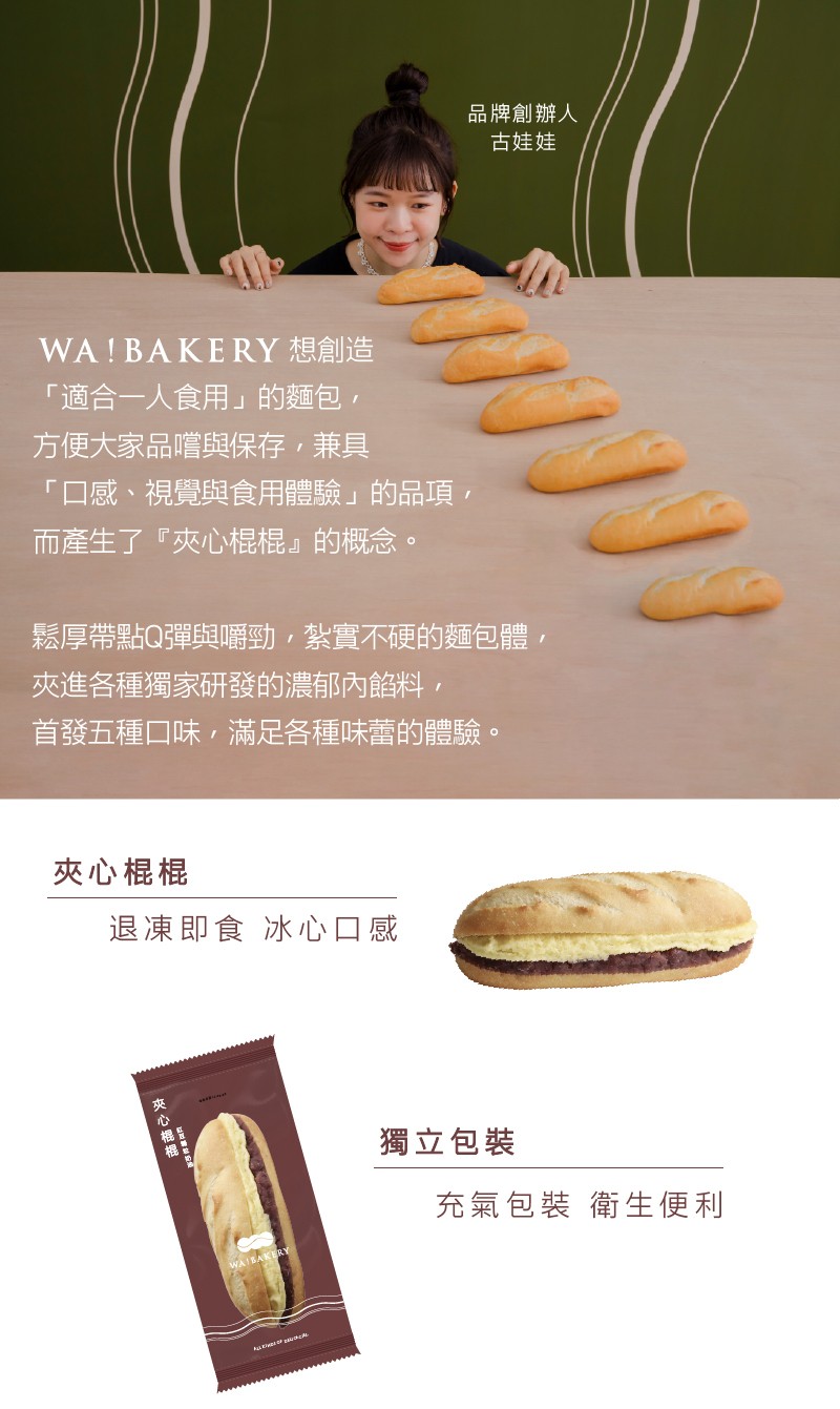 WA! BAKERY 想創造，適合一人食用的麵包,方便大家品嚐與保存,兼具，口感、視覺與食用體驗的品項,而產生了夾心棍棍的概念。夾心棍棍，鬆厚帶點Q彈與嚼勁,紮實硬的麵包體,夾進各種獨家研發的濃郁內餡料,首發五種口味,滿足各種味蕾的體驗。退凍即食 冰