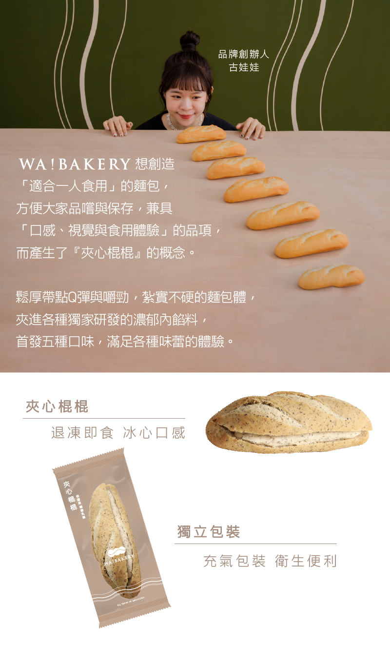 WA! BAKERY 想創造，適合一人食用的麵包,方便大家品嚐與保存,兼具，口感、視覺與食用體驗的品項,而產生了夾心棍棍的概念。夾心棍棍，鬆厚帶點Q彈與嚼勁,紮實不硬的麵包體,夾進各種獨家研發的濃郁內餡料,首發五種口味,滿足各種味蕾的體驗。退凍即食 