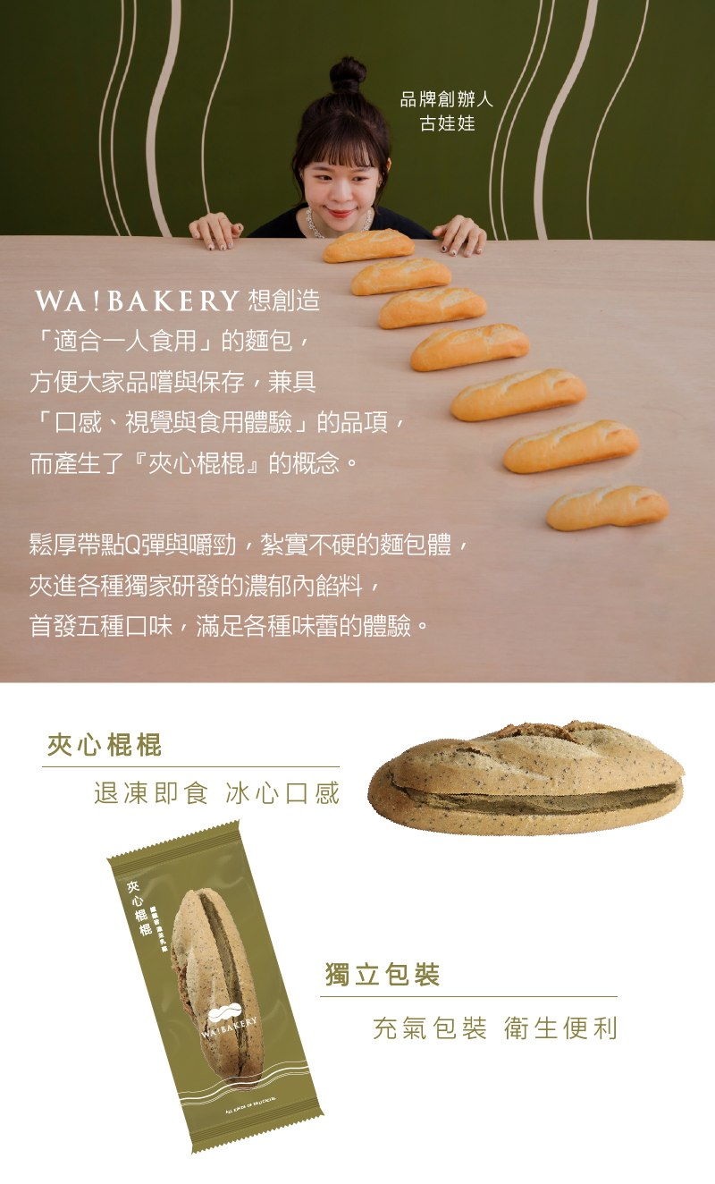 WA! BAKERY 想創造，適合一人食用的麵包,方便大家品嚐與保存,兼具，口感、視覺與食用體驗的品項,而產生了夾心棍棍的概念。夾心棍棍，退凍即食 冰心口感，鬆厚帶點Q彈與嚼勁,紮實不硬的麵包體,夾進各種獨家研發的濃郁內餡料,首發五種口味,滿足各種味