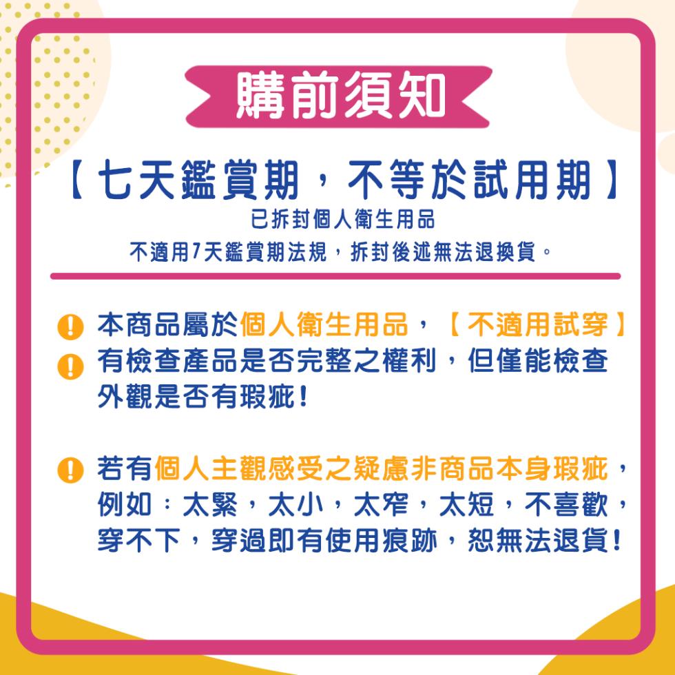 購前須知◀，【七天鑑賞期,不等於試用期】，已拆封個人衛生用品，不適用7天鑑賞期法規,拆封後述無法退換貨。④ 本商品屬於個人衛生用品,【不適用試穿】，①有檢查產品是否完整之權利,但僅能檢查，外觀是否有瑕疵!①若有個人主觀感受之疑慮非商品本身瑕疵,例如: