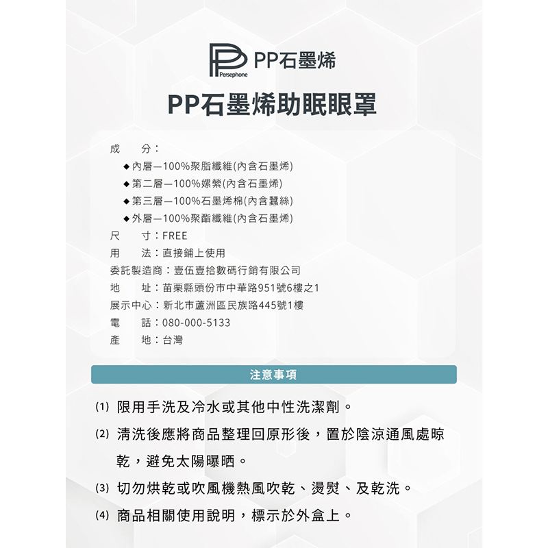 成分:D PP石墨烯，PP石墨烯助眠眼罩，·內層—100%聚脂纖維(內含石墨烯)，·第二層一100%嫘縈(內含石墨烯)，·第三層一100%石墨烯棉(內含蠶絲)，·外層—100%聚酯纖維(內含石墨烯)，尺寸:FREE，用法:直接鋪上使用，委託製造商:壹