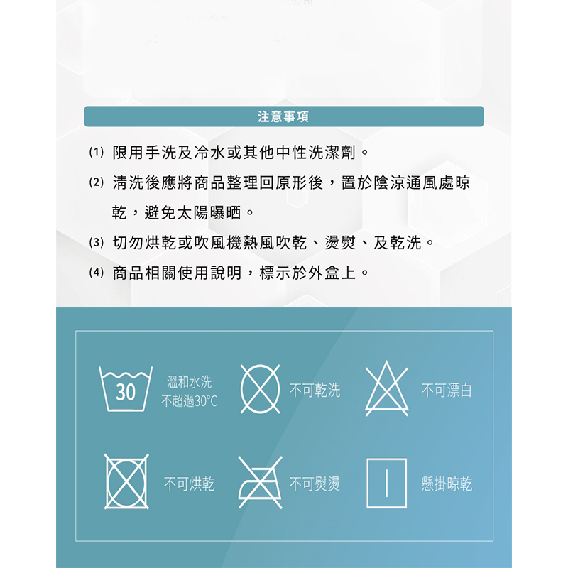 注意事項，(1)限用手洗及冷水或其他中性洗潔劑，(2)清洗後應將商品整理回原形後,置於陰涼通風處晾，乾,避免太陽曝晒。(3)切勿烘乾或吹風機熱風吹乾、燙熨、及乾洗。(4)商品相關使用說明,標示於外盒上。溫和水洗，不可乾洗，不可漂白，不超過30℃，不可