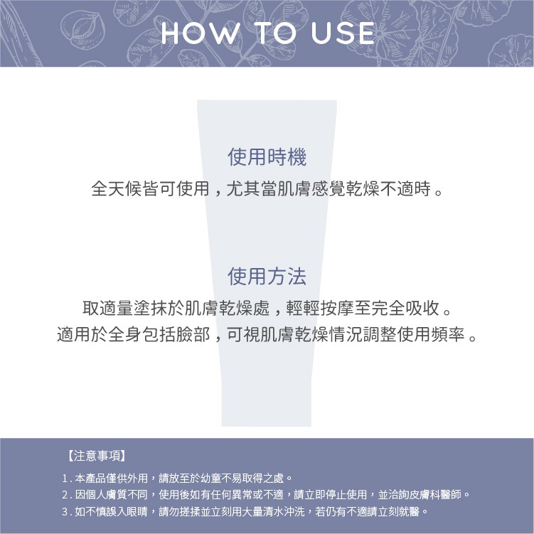 使用時機，全天候皆可使用,尤其當肌膚感覺乾燥不適時。使用方法，取適量塗抹於肌膚乾燥處,輕輕按摩至完全吸收。適用於全身包括臉部,可視肌膚乾燥情況調整使用頻率。【注意事項)，1.本產品僅供外用,請放至於幼童不易取得之處。2.因個人膚質不同,使用後如有任何