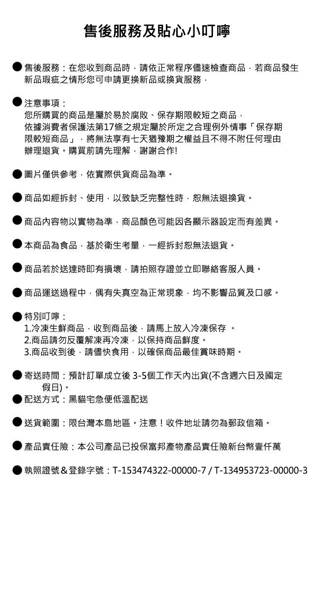 售後服務及貼心小叮嚀，售後服務:在您收到商品時,請依正常程序儘速檢查商品,若商品發生，新品瑕疵之情形您可申請更換新品或換貨服務,注意事項:您所購買的商品是屬於易於腐敗、保存期限較短之商品,依據消費者保護法第17條之規定屬於所定之合理例外情事保存期，限