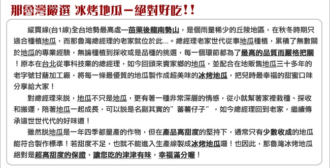 那魯灣嚴選冰烤地瓜一絕對好吃!!縱貫線(台1線)全台地勢最高處一苗栗後龍南勢山,是個雨量稀少的丘陵地區,在秋冬時期只，適合種植地瓜,而那魯灣總經理的老家就位於此.。總經理老家世代從事地瓜種植,累積了無數關，於地瓜的專業經驗,無論種植到採收或是品種的挑