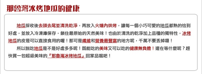 那魯灣冰烤地瓜的健康，地瓜採收後去頭去尾並清洗乾淨,再放入火爐內烘烤,讓每一個小巧可愛的地瓜都熟的恰到，好處,並放入冷凍庫保存,鎖住最原始的天然美味!也由於清洗的乾淨加上品種的獨特性,冰烤，地瓜的皮是可以直接食用的喔!那可是纖維和營養最豐富的地方呢,