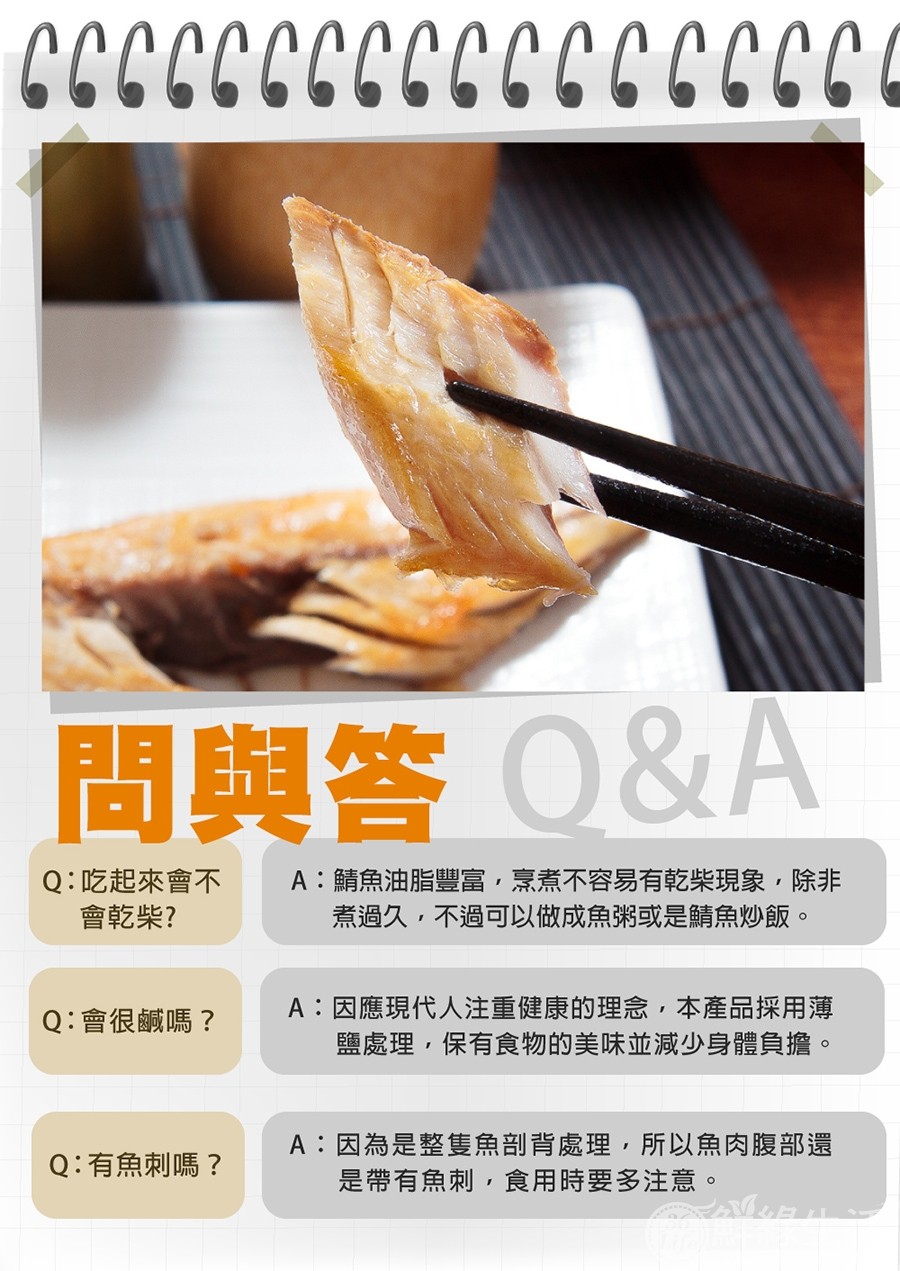 問與答 Q&A，Q:吃起來會不 A:鯖魚油脂豐富,烹煮不容易有乾柴現象,除非，會乾柴?煮過久,不過可以做成魚粥或是鯖魚炒飯。Q:會很鹹嗎?Q:有魚刺嗎?A:因應現代人注重健康的理念,本產品採用薄，鹽處理,保有食物的美味並減少身體負擔。A:因為是整隻魚