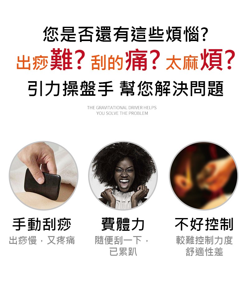 您是否還有這些煩惱?出痧難?刮的痛?太麻煩?引力操盤手幫您解決問題，費體力，不好控制，較難控制力度，舒適性差，手動刮痧，出痧慢,又疼痛，隨便刮一下,已累趴。