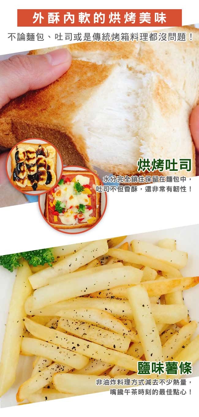 外酥內軟的烘烤，麵包、吐司或是傳統烤箱料理都沒問題!烘烤吐司，水分完全鎖住保留在麵包中,吐司不但香酥,還非常有韌性!鹽味薯條，非油炸料理方式減去不少熱量,嘴霞午茶時刻的最佳點心!。