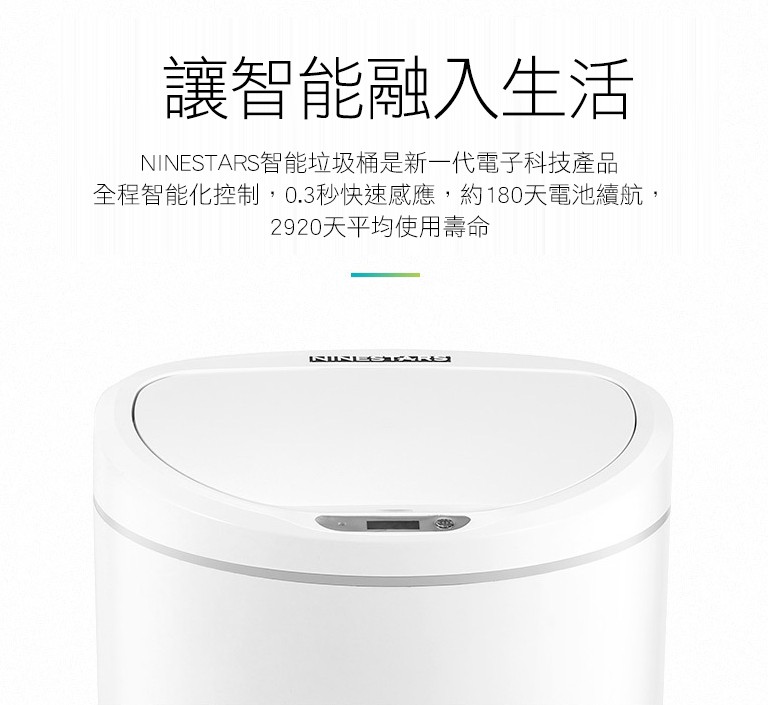 讓智能融入生活，NINESTARS智能垃圾桶是新一代電子科技產品，全程智能化控制,0.3秒快速感應,約180天電池續航,2920天平均使用壽命。