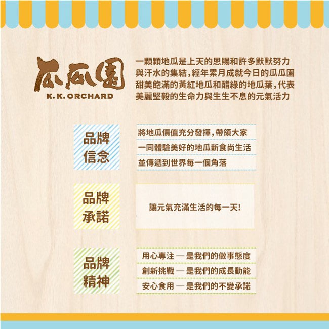 一顆顆地瓜是上天的恩賜和許多默默努力，與汗水的集結,經年累月成就今日的瓜瓜園，甜美飽滿的黃紅地瓜和醋綠的地瓜葉,代表，美麗堅毅的生命力與生生不息的元氣活力，к. к.將地瓜價值充分發揮,帶領大家，一同體驗美好的地瓜新食尚生活，並傳遞到世界每一個角落，