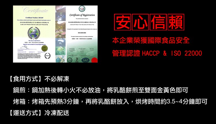 本企業榮獲國際食品安全，管理認證 HACCP & ISO 22000，【食用方式】不必解凍，鍋煎:鍋加熱後轉小火不必放油，將乳酪餅煎至雙面金黃色即可，烤箱先預熱3分鐘,再將乳酪餅放入,烘烤時間約3.5~4分鐘即可，【運送方式】冷凍配送。