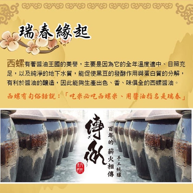 瑞春緣起，西螺有著醬油王國的美譽,主要是因為它的全年溫度適中、日照充，足,以及純淨的地下水質,能促使黑豆的發酵作用與蛋白質的分解,有利於醬油的釀造,因此能夠生產出色、香、味俱全的西螺醬油。西螺有句俗話說:吃米必吃西螺米、 用醬油指名是瑞春手工純碟，百