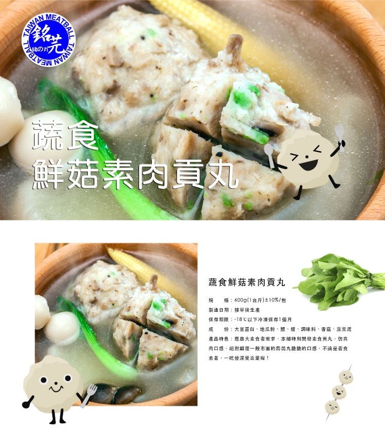 鮮菇素肉，蔬食鮮菇素肉貢丸，格:600g(1台斤)士10%/包，製造日期:接單後生產，保存期限:-18℃以下冷凍保存1個月，份:大豆蛋白、地瓜粉、鹽,糖,調味料、香菇、菠菜泥，產品特色:應廣大素食者需求,本辅特別開發素食典丸,仿真，肉口感,絕對顛覆一