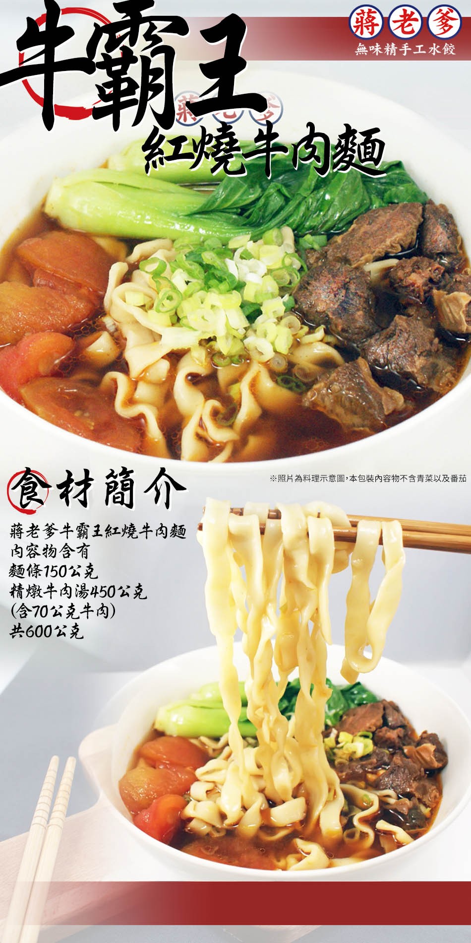 中霸王，無味精手工水餃，紅燒牛肉麵，食材簡介，※照片為料理示意圖,本包裝內容物不含青菜以及番茄，蔣老爹牛霸王紅燒牛肉麵，内容物含有，麵條150公克，精燉牛肉湯450公克，(含70公克牛肉)，共600公克。