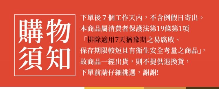 下單後7個工作天內,不含例假日寄出。本商品屬消費者保護法第19條第1項，排除適用7天猶豫期之易腐敗、保存期限較短且有衛生安全考量之商品,故商品一經出貨,則不提供退換貨,下單前請仔細挑選,謝謝!。