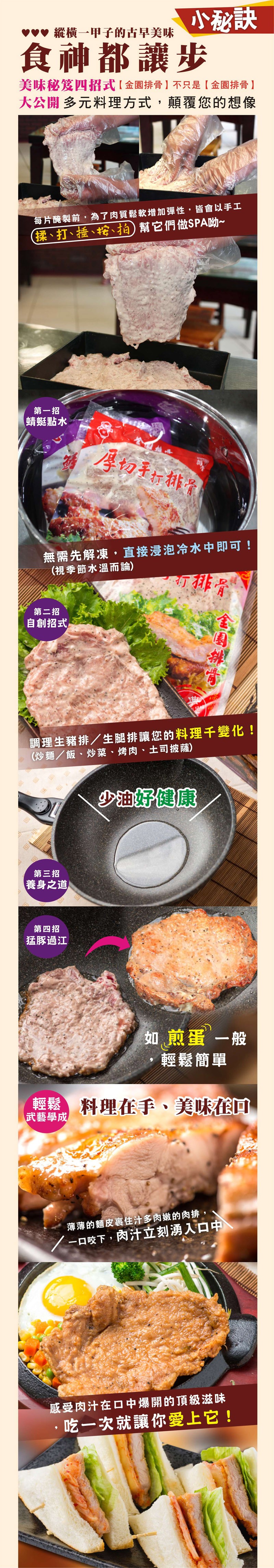 小秘訣，食神都讓步，vv 縱横一甲子的古早美味，美味秘笈四招式【 金園排骨 】不只是【金園排骨 】，大公開多元料理方式,顛覆您的想像，每片醃製前,為了肉質鬆軟增加彈性,皆會以手工，(揉、打、捶、、拍) 幫它們做SPA吻~，第一招，蜻蜓點水，厚切手折排