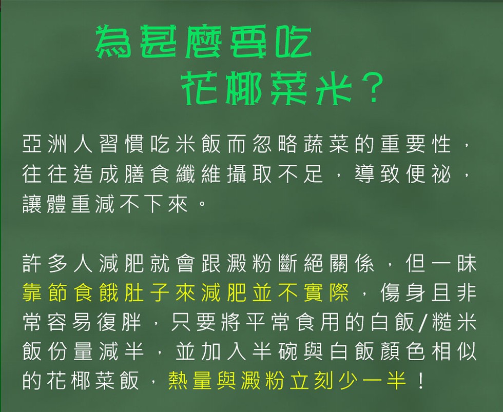 為是麼要吃，花椰菜米?亞洲人習慣吃米飯而忽略蔬菜的重要性,往往造成膳食纖維攝取不足,導致便祕,讓體重減不下來。許多人減肥就會跟澱粉斷絕關係,但一味，靠節食餓肚子來減肥並不實際,傷身且非，常容易復胖,只要將平常食用的白飯/糙米，飯份量減半,並加入半碗與