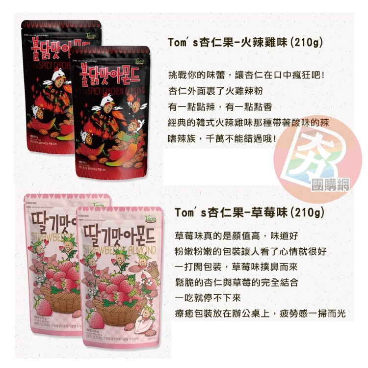 Tom s杏仁果-火辣雞味 (210g)，挑戰你的味蕾,讓杏仁在口中瘋狂吧!杏仁外面裹了火雞辣粉，有一點點辣,有一點點香，經典的韓式火辣雞味那種帶著酸味的辣，嗜辣族,千萬不能錯過哦!團購網，Tom' s杏仁果-草莓味(210g)，딸기맛 딸기맛아몬드