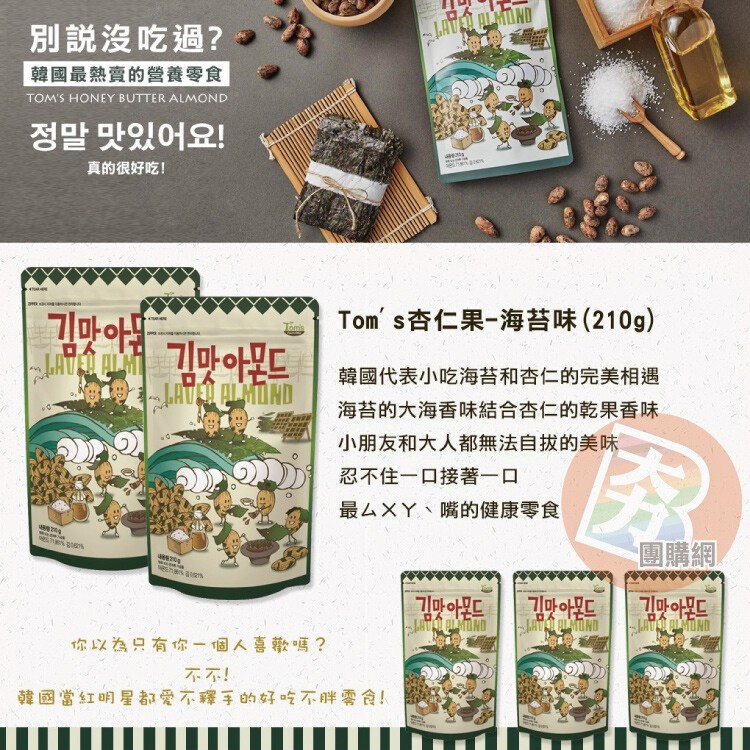 別說沒吃過?韓國最熱賣的營養零食，정말 맛있어요!真的很好吃!Tom' s杏仁果-海苔味(210g)，韓國代表小吃海苔和杏仁的完美相遇，海苔的大海香味結合杏仁的乾果香味，小朋友和大人都無法自拔的美味，忍不住一口接著一口，最ムXY、嘴的健康零食，愛 o