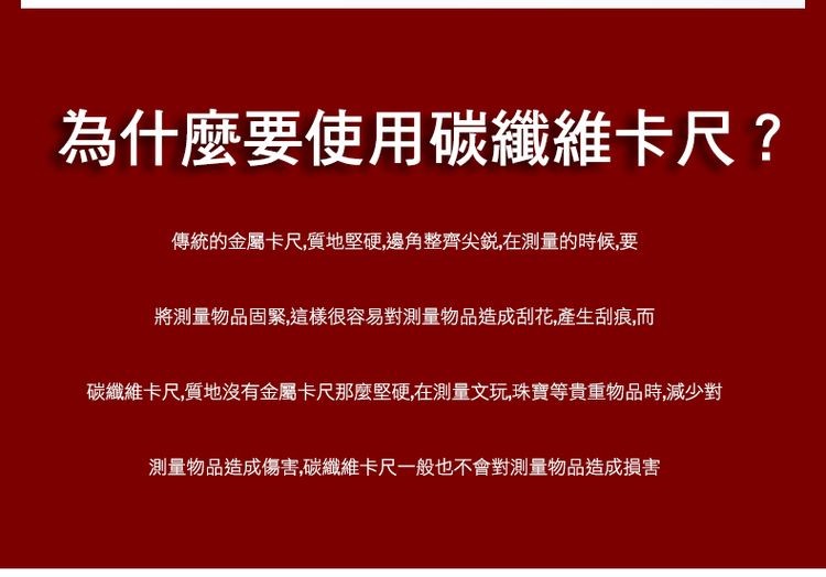 為什麼要使用碳纖維卡尺?傳統的金屬卡尺,質地堅硬,邊角整齊尖銳,在測量的時候,要，將測量物品固緊,這樣很容易對測量物品造成刮花,產生刮痕,而，碳纖維卡尺,質地沒有金屬卡尺那麼堅硬,在測量文玩,珠寶等貴重物品時,減少對，測量物品造成傷害,碳纖維卡尺一般