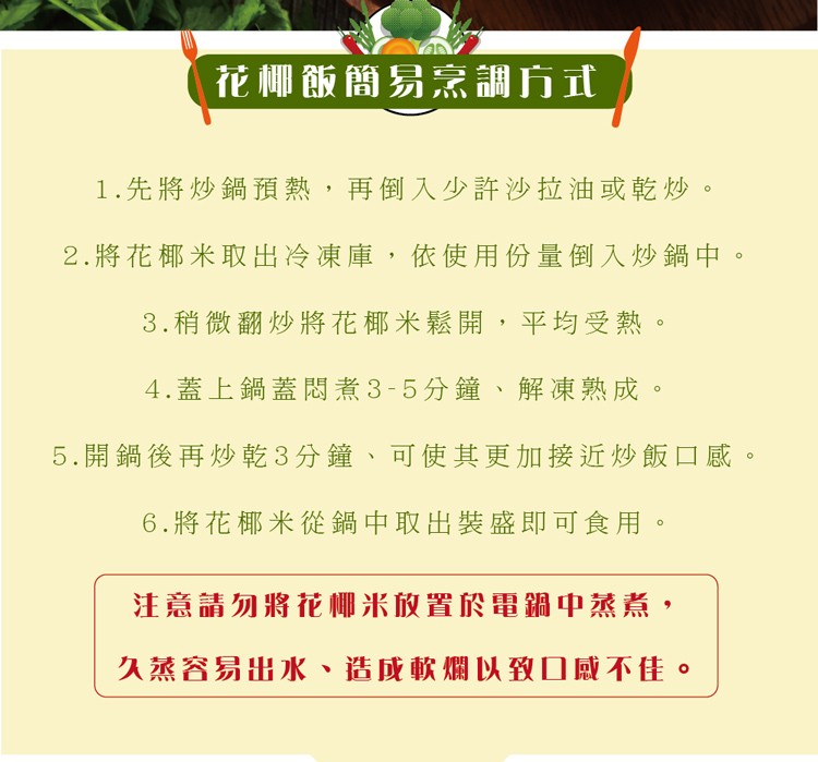 花椰飯簡易烹調方式，1.先將炒鍋預熱,再倒入少許沙拉油或乾炒。2.將花椰米取出冷凍庫,依使用份量倒入炒鍋中。3.稍微翻炒將花椰米鬆開,平均受熱，4.蓋上鍋蓋問煮3-5分鐘、解凍熟成。5.開鍋後再炒乾3分鐘、可使其更加接近炒飯口感。6.將花椰米從鍋中取