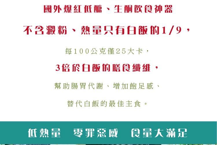 國外爆紅低醣、生酮飲食神器，不含澱粉、熱量只有白飯的1/9 ,每100公克僅25大卡,3倍於白飯的膳食纖維,幫助腸胃代謝、增加飽足感、替代白飯的最佳主食。低熱量 零罪惡威 食量大滿足。