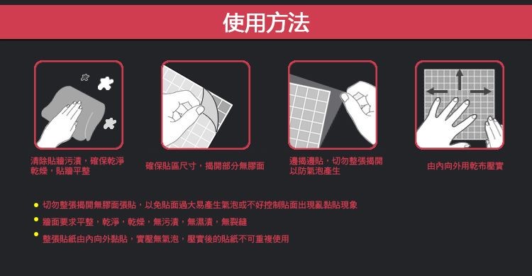 使用方法，清除貼牆污潰,確保乾淨，乾燥,貼牆平整，確保貼區尺寸,揭開部分無膠面，邊揭邊貼,切勿整張揭開，以防氣泡產生，由內向外用乾布壓實，切勿整張揭開無膠面張貼,以免貼面過大易產生氣泡或不好控制貼面出现亂黏貼現象，牆面要求平整,乾淨,乾燥,無污潰,無