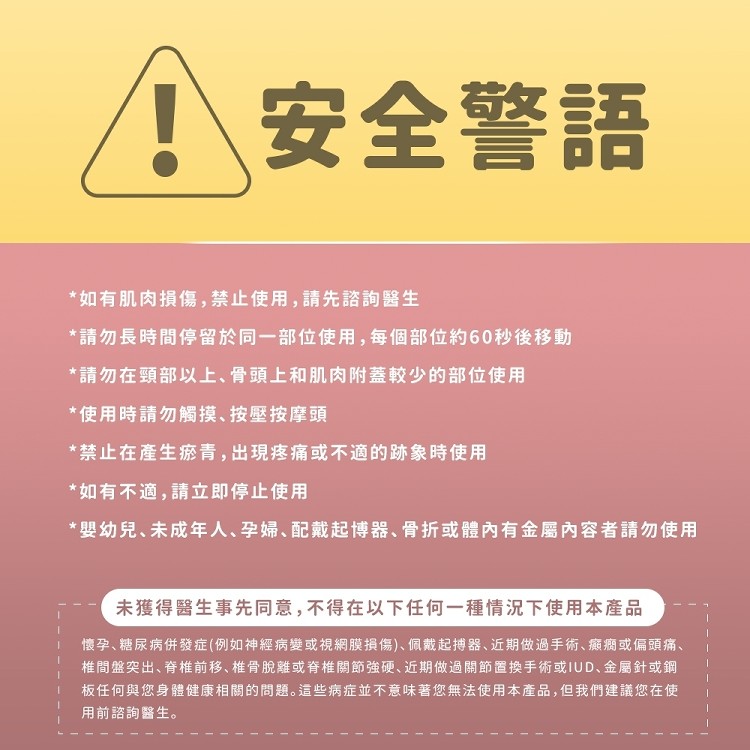 安全警語，如有肌肉損傷,禁止使用, 請先諮詢醫生，請勿長時間停留於同一部位使用,每個部位約60秒後移動，請勿在頸部以上、骨頭上和肌肉附蓋較少的部位使用，使用時請勿觸摸、按壓按摩頭，禁止在產生瘀青,出現疼痛或不適的跡象時使用，如有不適,請立即停止使用，