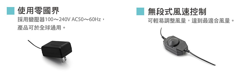 使用零國界，採用變壓器100~240V AC50~60HZ,產品可於全球通用。無段式風速控制，可輕易調整風量,達到最適合風量。