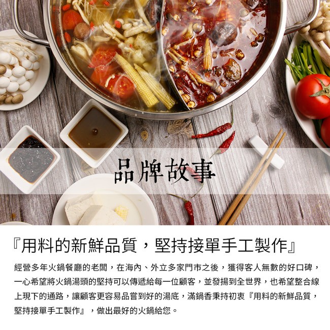 品牌故事，用料的新鮮品質,堅持接單手工製作經營多年火鍋餐廳的老闆,在海內、外立多家門市之後,獲得客人無數的好口碑,一心希望將火鍋湯頭的堅持可以傳遞給每一位顧客,並發揚到全世界,也希望整合線，上現下的通路,讓顧客更容易品嘗到好的湯底,滿鍋香秉持初衷用料