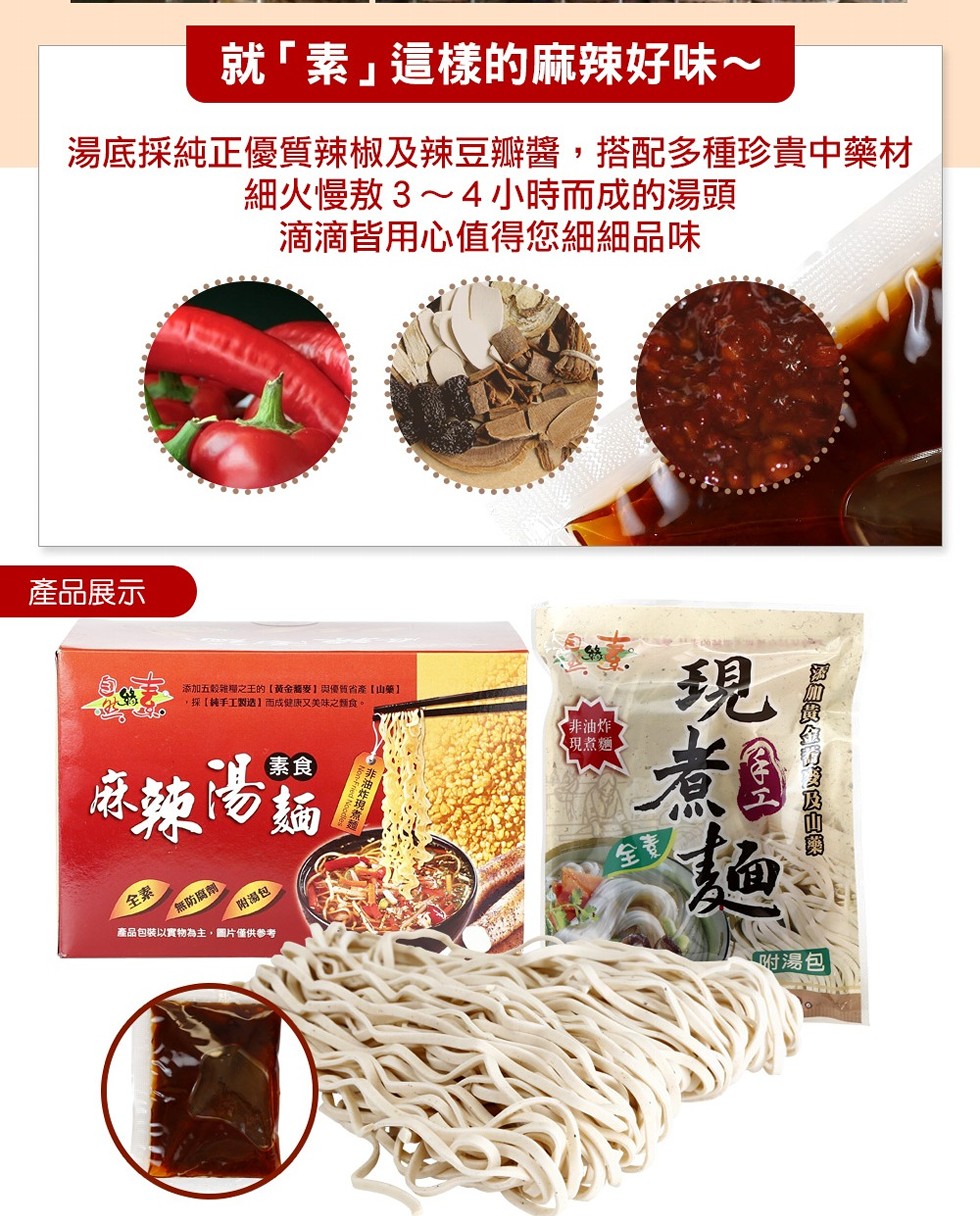 就素這樣的麻辣好味~，湯底採純正優質辣椒及辣豆瓣醬,搭配多種珍貴中藥材，細火慢敖3~4小時而成的湯頭，滴滴皆用心值得您細細品味，產品展示，添加五龄雜理之王的【黃金萬麥1優質省產[山藥】，採[純手工製造】而成健康又美味之類食。非油炸，《現煮麵。麻辣湯麵